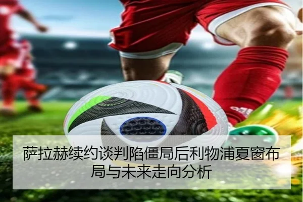 萨拉赫续约谈判陷僵局后利物浦夏窗布局与未来走向分析