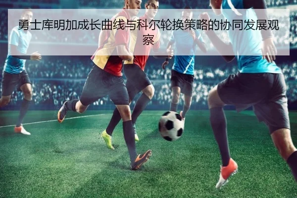 勇士库明加成长曲线与科尔轮换策略的协同发展观察