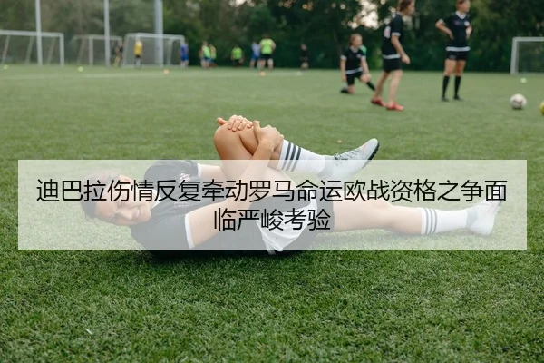 迪巴拉伤情反复牵动罗马命运欧战资格之争面临严峻考验