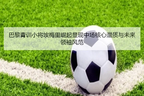 巴黎青训小将埃梅里崛起显现中场核心潜质与未来领袖风范