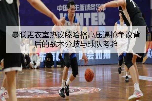 曼联更衣室热议滕哈格高压逼抢争议背后的战术分歧与球队考验