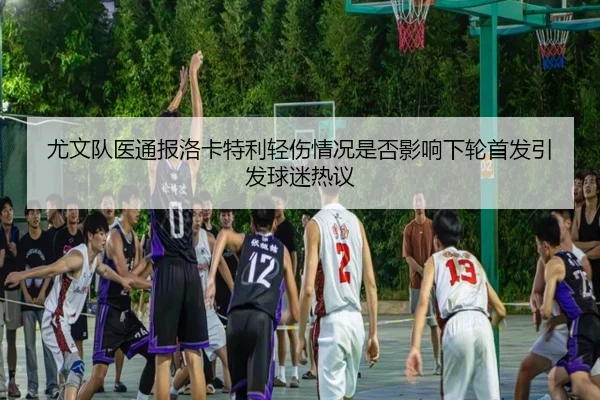 尤文队医通报洛卡特利轻伤情况是否影响下轮首发引发球迷热议