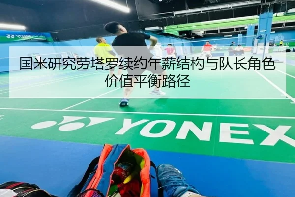国米研究劳塔罗续约年薪结构与队长角色价值平衡路径