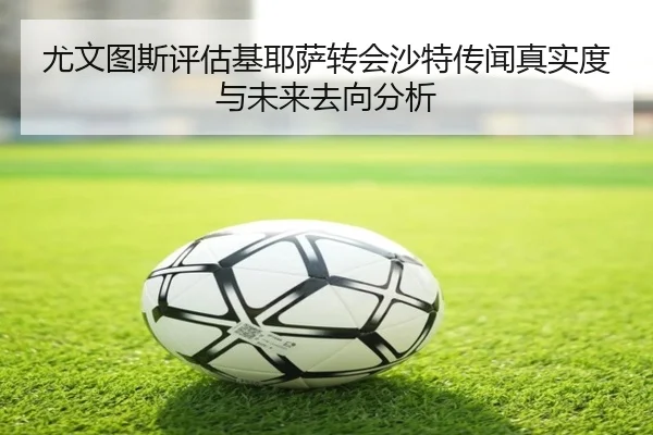 尤文图斯评估基耶萨转会沙特传闻真实度与未来去向分析