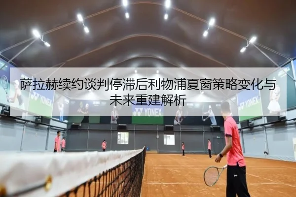 萨拉赫续约谈判停滞后利物浦夏窗策略变化与未来重建解析