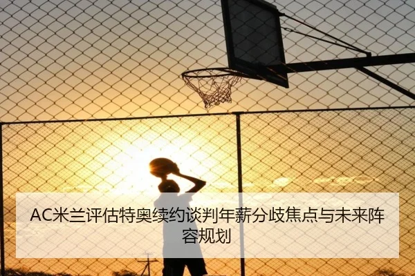 AC米兰评估特奥续约谈判年薪分歧焦点与未来阵容规划