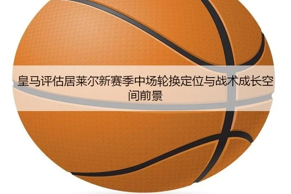 皇马评估居莱尔新赛季中场轮换定位与战术成长空间前景