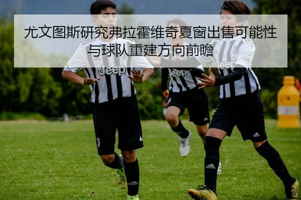 尤文图斯研究弗拉霍维奇夏窗出售可能性与球队重建方向前瞻