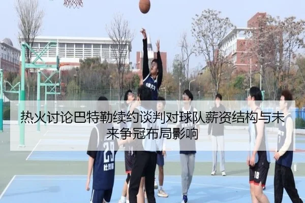 热火讨论巴特勒续约谈判对球队薪资结构与未来争冠布局影响