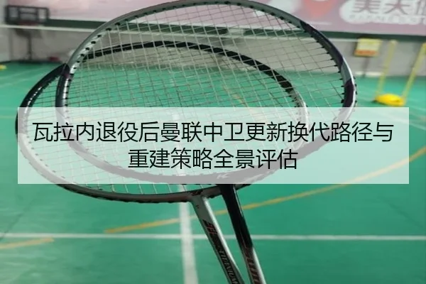 瓦拉内退役后曼联中卫更新换代路径与重建策略全景评估