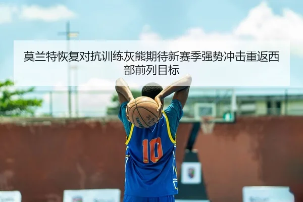 莫兰特恢复对抗训练灰熊期待新赛季强势冲击重返西部前列目标